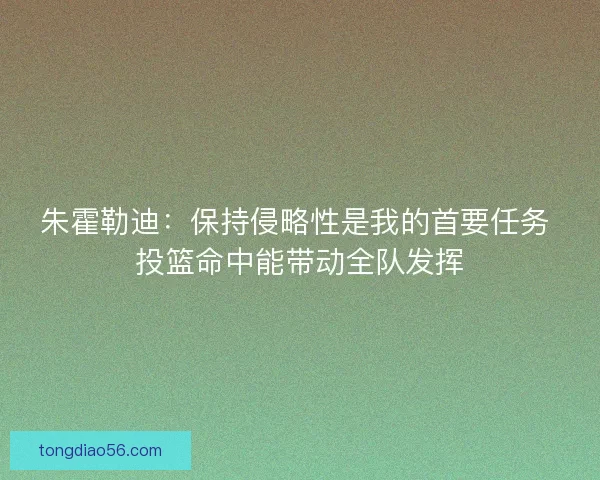 朱霍勒迪：保持侵略性是我的首要任务 投篮命中能带动全队发挥