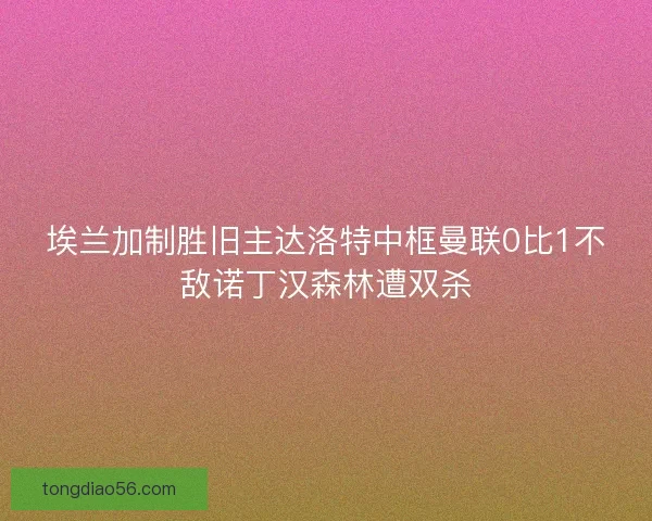 埃兰加制胜旧主达洛特中框曼联0比1不敌诺丁汉森林遭双杀