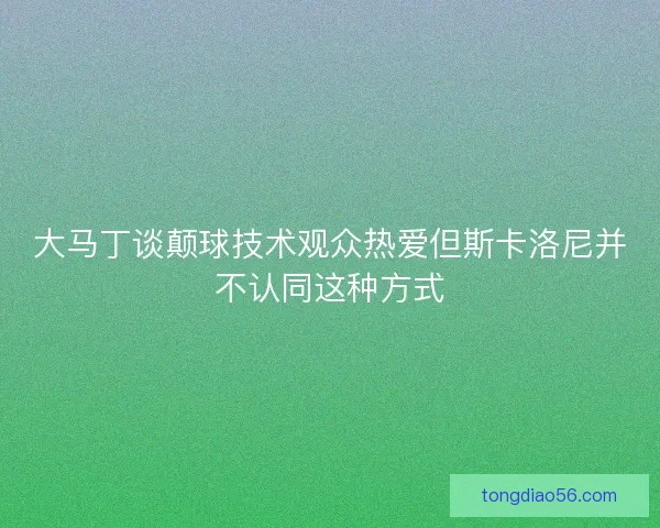 大马丁谈颠球技术观众热爱但斯卡洛尼并不认同这种方式